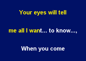Your eyes will tell

me all I want... to know...,

When you come