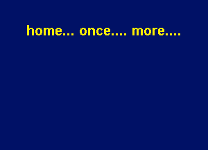 home... once.... more....