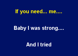 If you need... me....

Baby I was strong....

And I tried