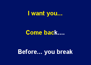 I want you...

Come back....

Before... you break