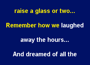 raise a glass or two...

Remember how we laughed

away the hours...

And dreamed of all the