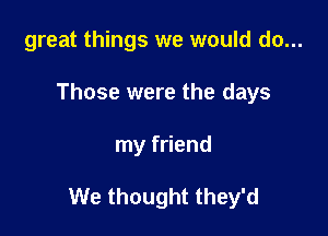 great things we would do...
Those were the days

my friend

We thought they'd