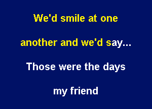 We'd smile at one

another and we'd say...

Those were the days

my friend