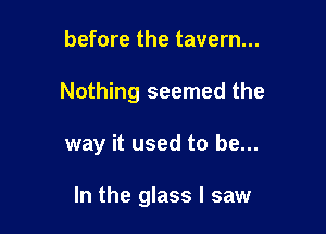 before the tavern...
Nothing seemed the

way it used to be...

In the glass I saw
