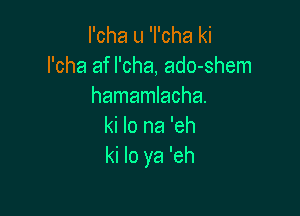 I'cha u 'I'cha ki
l'cha af l'cha, ado-shem
hamamlacha.

ki lo na 'eh
ki lo ya 'eh