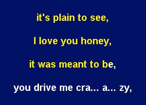 it's plain to see,
I love you honey,

it was meant to be,

you drive me era... a... zy,