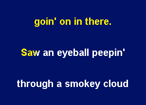 goin' on in there.

Saw an eyeball peepin'

through a smokey cloud