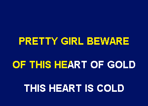 PRETTY GIRL BEWARE

OF THIS HEART OF GOLD

THIS HEART IS COLD
