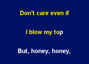 Don't care even if

I blow my top

But, honey, honey,