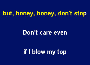 but, honey, honey, don't stop

Don't care even

if I blow my top