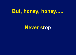 But, honey, honey .....

Never stop