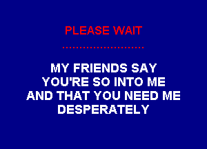 MY FRIENDS SAY

YOU'RE SO INTO ME
AND THAT YOU NEED ME
DESPERATELY