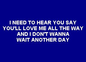 I NEED TO HEAR YOU SAY
YOU'LL LOVE ME ALL THE WAY
AND I DON'T WANNA
WAIT ANOTHER DAY