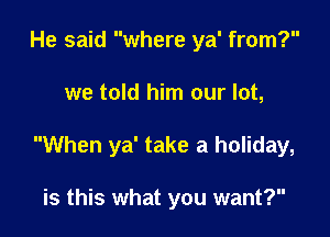 He said where ya' from?

we told him our lot,

When ya' take a holiday,

is this what you want?