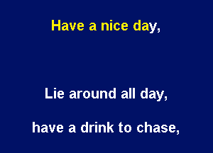 Have a nice day,

Lie around all day,

have a drink to chase,
