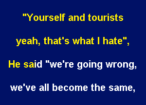 Yourself and tourists
yeah, that's what I hate,
He said we're going wrong,

we've all become the same,