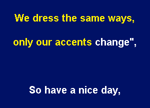 We dress the same ways,

only our accents change,

So have a nice day,