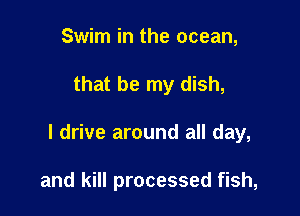 Swim in the ocean,

that be my dish,

I drive around all day,

and kill processed fish,