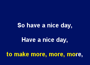 So have a nice day,

Have a nice day,

to make more, more, more,