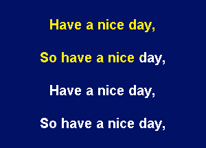 Have a nice day,
So have a nice day,

Have a nice day,

So have a nice day,