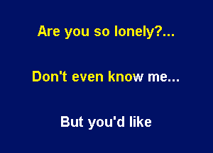 Are you so lonely?...

Don't even know me...

But you'd like