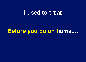 I used to treat

Before you go on home....