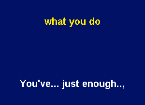 what you do

You've... just enough..,