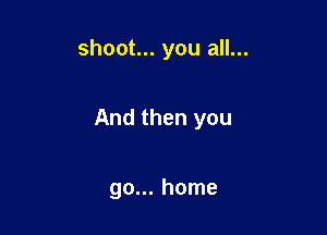 shoot... you all...

And then you

go... home