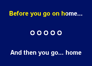 Before you go on home...

OOOOO

And then you go... home