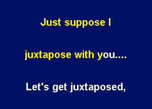 Just suppose I

juxtapose with you....

Let's get juxtaposed,