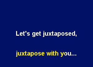 Let's get juxtaposed,

juxtapose with you...