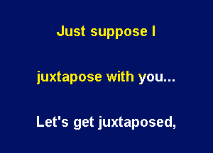 Just suppose I

juxtapose with you...

Let's get juxtaposed,