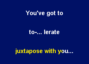 You've got to

to-... lerate

juxtapose with you...