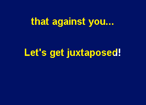that against you...

Let's get juxtaposed!