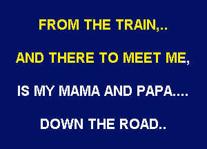 FROM THE TRAIN,..
AND THERE TO MEET ME,
IS MY MAMA AND PAPA...

DOWN THE ROAD..