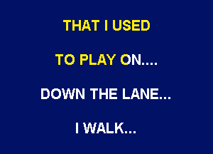 THAT I USED

TO PLAY ON....

DOWN THE LANE...

I WALK...