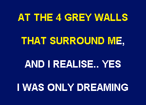 AT THE 4 GREY WALLS
THAT SURROUND ME,
AND I REALISE.. YES

I WAS ONLY DREAMING