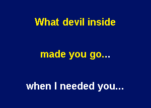 What devil inside

made you go...

when I needed you...