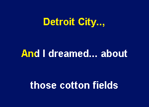 Detroit City..,

And I dreamed... about

those cotton fields