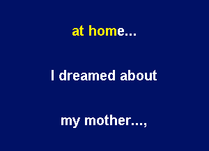 at home...

I dreamed about

my mother...,