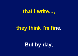 that I write...,

they think I'm fine.

But by day,