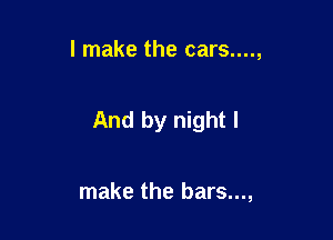 I make the cars....,

And by night I

make the bars...,