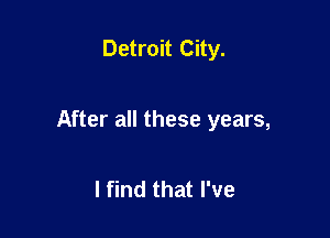 Detroit City.

After all these years,

I find that I've