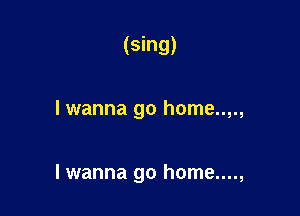 (Sing)

I wanna go home..,.,

lwanna go home....,