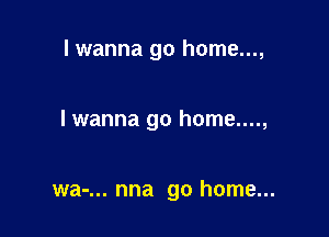 I wanna go home...,

I wanna go home....,

wa-... nna go home...