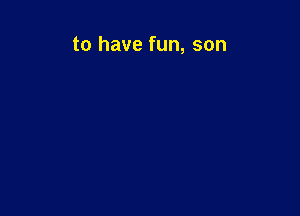 to have fun, son