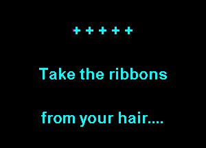 Take the ribbons

from your hair....