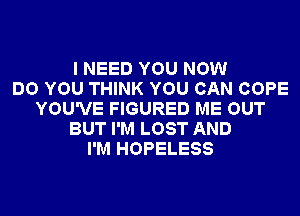 I NEED YOU NOW
DO YOU THINK YOU CAN COPE
YOU'VE FIGURED ME OUT
BUT I'M LOST AND
I'M HOPELESS