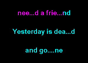nee...d a frie...nd

Yesterday is dea...d

and go....ne