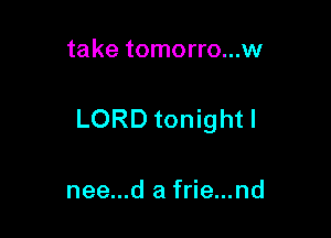 take tomorro...w

LORD tonight I

nee...d a frie...nd